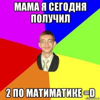 мама я сегодня получил 2 по матиматике =d