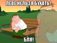 леве нельзя бухать! бля!