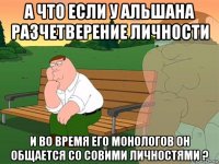 а что если у альшана разчетверение личности и во время его монологов он общается со совими личностями ?