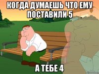 когда думаешь что ему поставили 5 а тебе 4