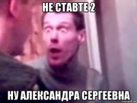 не ставте 2 ну александра сергеевна