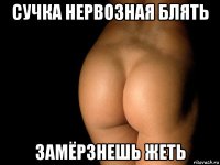 сучка нервозная блять замёрзнешь жеть