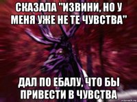 сказала "извини, но у меня уже не те чувства" дал по ебалу, что бы привести в чувства