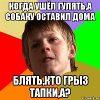 когда ушёл гулять,а собаку оставил дома блять,кто грыз тапки,а?