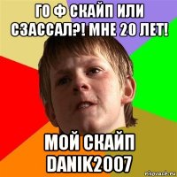 го ф скайп или сзассал?! мне 20 лет! мой скайп danik2007