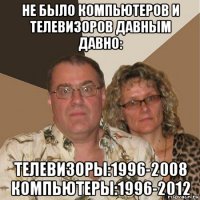 не было компьютеров и телевизоров давным давно: телевизоры:1996-2008 компьютеры:1996-2012