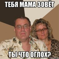 тебя мама зовёт ты что оглох?