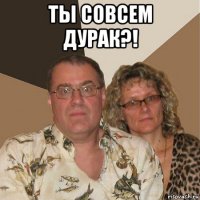 ты совсем дурак?! 