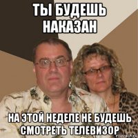 ты будешь наказан на этой неделе не будешь смотреть телевизор