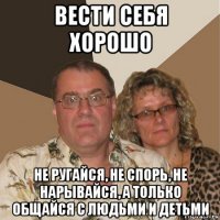 вести себя хорошо не ругайся, не спорь, не нарывайся, а только общайся с людьми и детьми