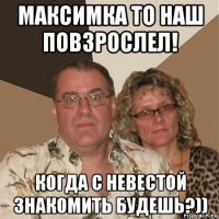 максимка то наш повзрослел! когда с невестой знакомить будешь?))