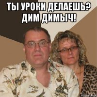 ты уроки делаешь? дим димыч! 