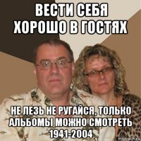 вести себя хорошо в гостях не лезь не ругайся, только альбомы можно смотреть 1941-2004