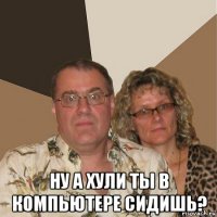  ну а хули ты в компьютере сидишь?