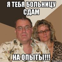 я тебя больницу сдам на опыты!!!