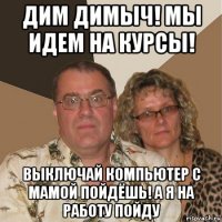 дим димыч! мы идем на курсы! выключай компьютер с мамой пойдёшь! а я на работу пойду