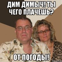 дим димыч! ты чего плачешь? от погоды!