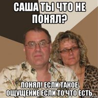 саша ты что не понял? понял! если такое ощущение если то что есть