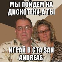 мы пойдем на дискотеку, а ты играй в gta san andreas