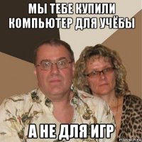 мы тебе купили компьютер для учёбы а не для игр