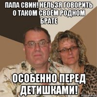 папа свин! нельзя говорить о таком своём родном брате особенно перед детишками!