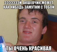 эээээээй ,акшевчик,может как нибудь замутим с тобой ты очень красивая