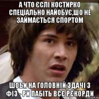 а что єслі костирко спеціально найобує,шо не займається спортом шоби на головній здачі з фіз - ри пабіть всє рєкорди