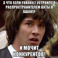 а что если yurok62 устроился распространителем ваты в ашан!? и мочит конкурентов!