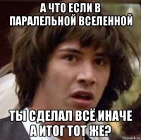 а что если в паралельной вселенной ты сделал всё иначе а итог тот же?