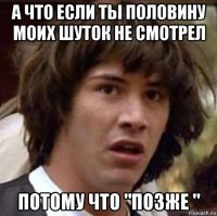 а что если ты половину моих шуток не смотрел потому что "позже "