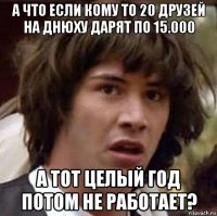 а что если кому то 20 друзей на днюху дарят по 15.000 а тот целый год потом не работает?