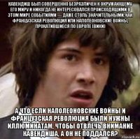 кавендиш был совершенно безразличен к окружающему его миру и никогда не интересовался происходящими в этом мире событиями — даже столь значительными, как французская революция или наполеоновские войны, прокатившиеся по европе (вики) а что если наполеоновские войны и французская революция были нужны иллюминатам, чтобы отвлечь внимание кавендиша, а он не поддался?