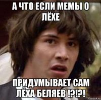 а что если мемы о лёхе придумывает сам лёха беляев !?!?!