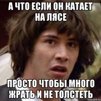 а что если он катает на лясе просто чтобы много жрать и не толстеть