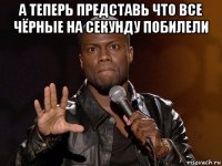 а теперь представь что все чёрные на секунду побилели 