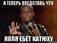 а теперь представь что коля ебёт катюху