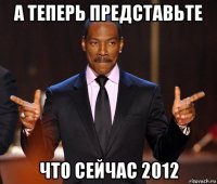 а теперь представьте что сейчас 2012