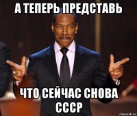 а теперь представь что сейчас снова ссср