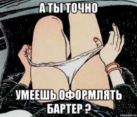 а ты точно умеешь оформлять бартер ?