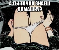 а ты точно знаеш домашку? 