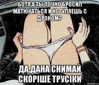 ботя,а ты точно бросил матюкаться и не гуляешь с дроном? да,дана снимай скорiше трусiки