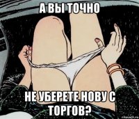 а вы точно не уберете нову с торгов?