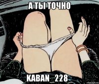 а ты точно kaban_228_