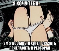 я хочу тебя........ эм я вообщето хотел сказать пригласить в ресторан