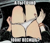 а ты точно 100кг весишь?