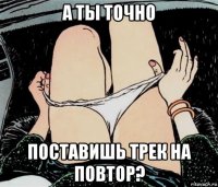 а ты точно поставишь трек на повтор?