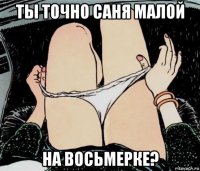 ты точно саня малой на восьмерке?