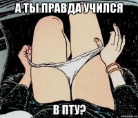 а ты правда учился в пту?