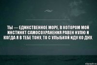 Ты — единственное море, в котором мой инстинкт самосохранения равен нулю и когда я в тебе тону, то с улыбкой иду ко дну.