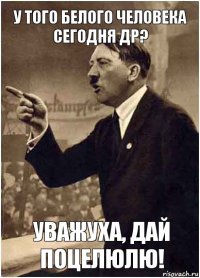 У того белого человека сегодня ДР? Уважуха, дай поцелюлю!